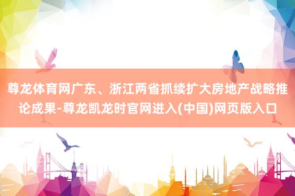 尊龙体育网广东、浙江两省抓续扩大房地产战略推论成果-尊龙凯龙时官网进入(中国)网页版入口