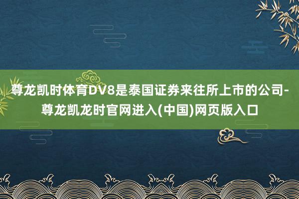 尊龙凯时体育DV8是泰国证券来往所上市的公司-尊龙凯龙时官网进入(中国)网页版入口