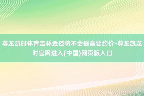 尊龙凯时体育吉林金控将不会提高要约价-尊龙凯龙时官网进入(中国)网页版入口