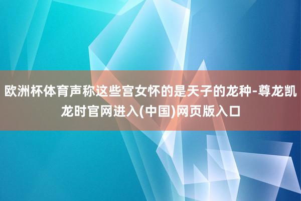 欧洲杯体育声称这些宫女怀的是天子的龙种-尊龙凯龙时官网进入(中国)网页版入口