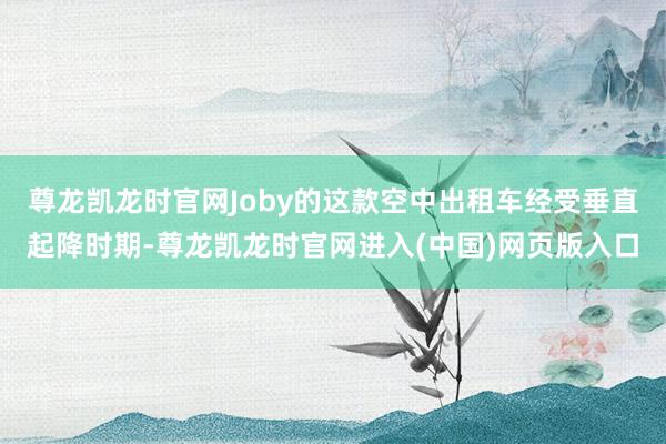 尊龙凯龙时官网Joby的这款空中出租车经受垂直起降时期-尊龙凯龙时官网进入(中国)网页版入口