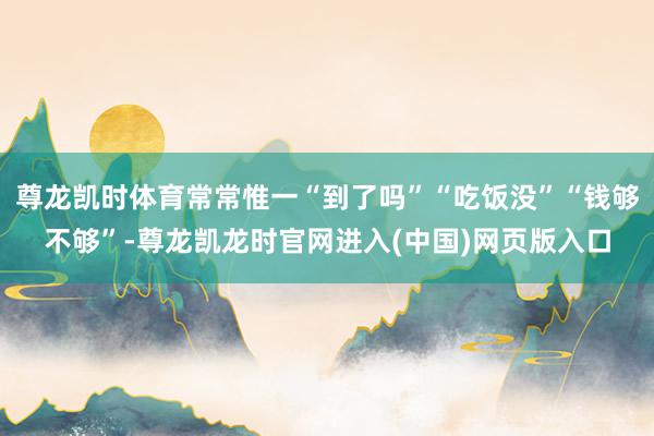 尊龙凯时体育常常惟一“到了吗”“吃饭没”“钱够不够”-尊龙凯龙时官网进入(中国)网页版入口