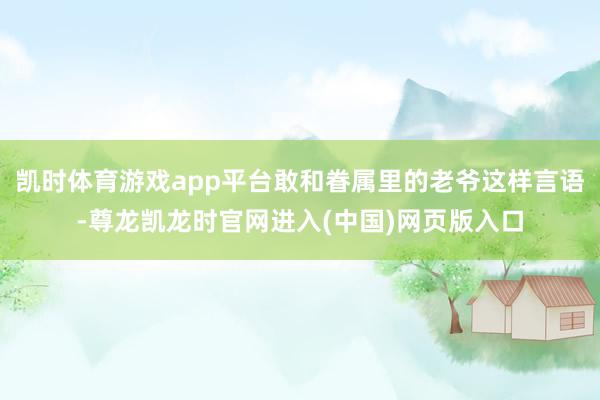 凯时体育游戏app平台敢和眷属里的老爷这样言语-尊龙凯龙时官网进入(中国)网页版入口