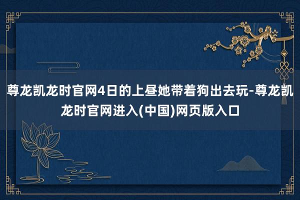 尊龙凯龙时官网4日的上昼她带着狗出去玩-尊龙凯龙时官网进入(中国)网页版入口