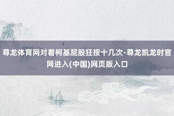 尊龙体育网对着柯基屁股狂按十几次-尊龙凯龙时官网进入(中国)网页版入口