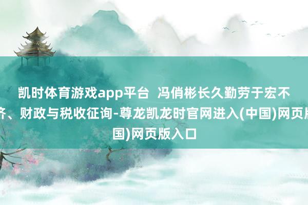 凯时体育游戏app平台  冯俏彬长久勤劳于宏不雅经济、财政与税收征询-尊龙凯龙时官网进入(中国)网页版入口