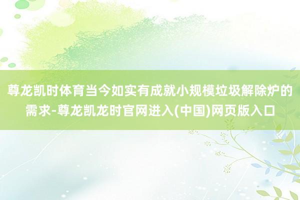 尊龙凯时体育当今如实有成就小规模垃圾解除炉的需求-尊龙凯龙时官网进入(中国)网页版入口