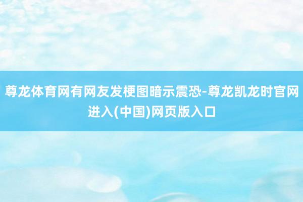 尊龙体育网有网友发梗图暗示震恐-尊龙凯龙时官网进入(中国)网页版入口