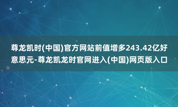 尊龙凯时(中国)官方网站前值增多243.42亿好意思元-尊龙凯龙时官网进入(中国)网页版入口