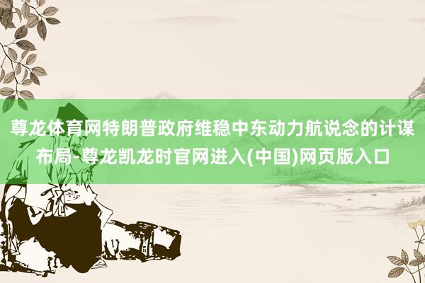 尊龙体育网特朗普政府维稳中东动力航说念的计谋布局-尊龙凯龙时官网进入(中国)网页版入口
