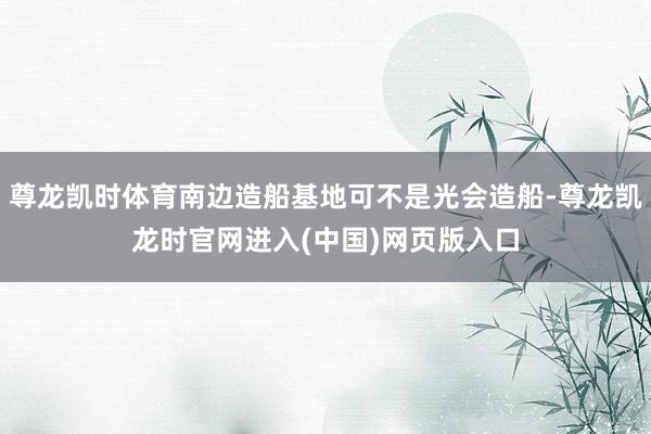 尊龙凯时体育南边造船基地可不是光会造船-尊龙凯龙时官网进入(中国)网页版入口