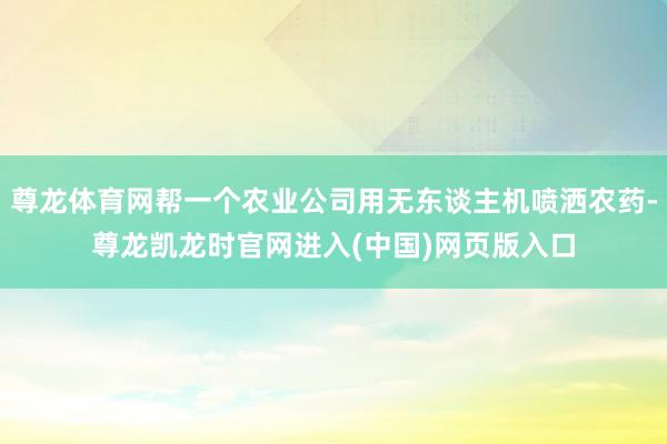 尊龙体育网帮一个农业公司用无东谈主机喷洒农药-尊龙凯龙时官网进入(中国)网页版入口