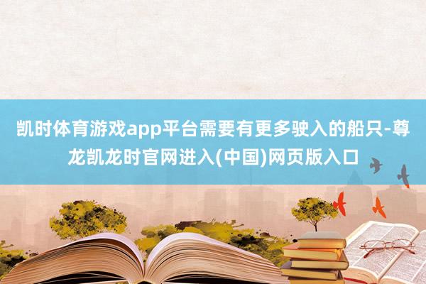 凯时体育游戏app平台需要有更多驶入的船只-尊龙凯龙时官网进入(中国)网页版入口