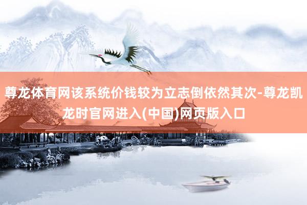 尊龙体育网该系统价钱较为立志倒依然其次-尊龙凯龙时官网进入(中国)网页版入口