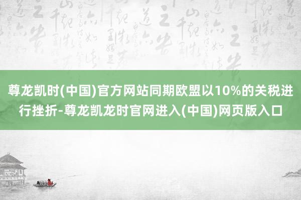 尊龙凯时(中国)官方网站同期欧盟以10%的关税进行挫折-尊龙凯龙时官网进入(中国)网页版入口