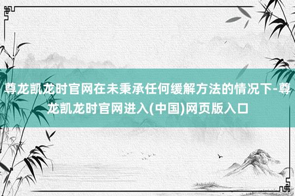 尊龙凯龙时官网在未秉承任何缓解方法的情况下-尊龙凯龙时官网进入(中国)网页版入口