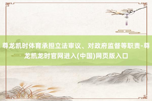 尊龙凯时体育承担立法审议、对政府监督等职责-尊龙凯龙时官网进入(中国)网页版入口