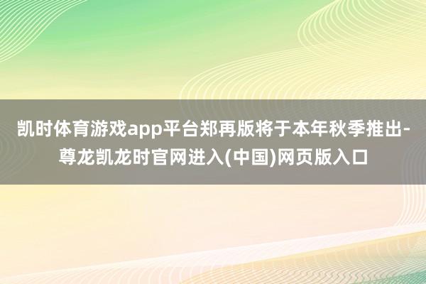 凯时体育游戏app平台郑再版将于本年秋季推出-尊龙凯龙时官网进入(中国)网页版入口