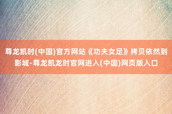 尊龙凯时(中国)官方网站《功夫女足》拷贝依然到影城-尊龙凯龙时官网进入(中国)网页版入口