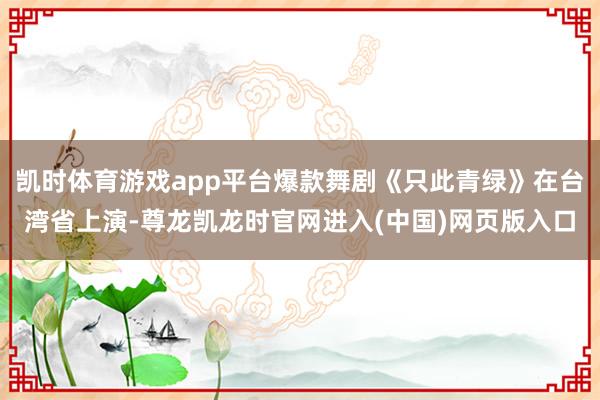凯时体育游戏app平台爆款舞剧《只此青绿》在台湾省上演-尊龙凯龙时官网进入(中国)网页版入口