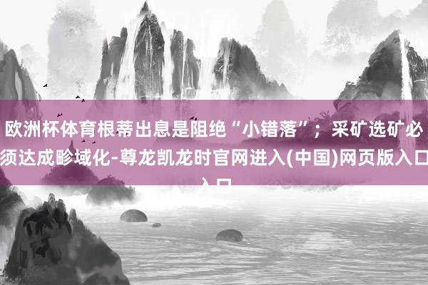 欧洲杯体育根蒂出息是阻绝“小错落”；采矿选矿必须达成畛域化-尊龙凯龙时官网进入(中国)网页版入口