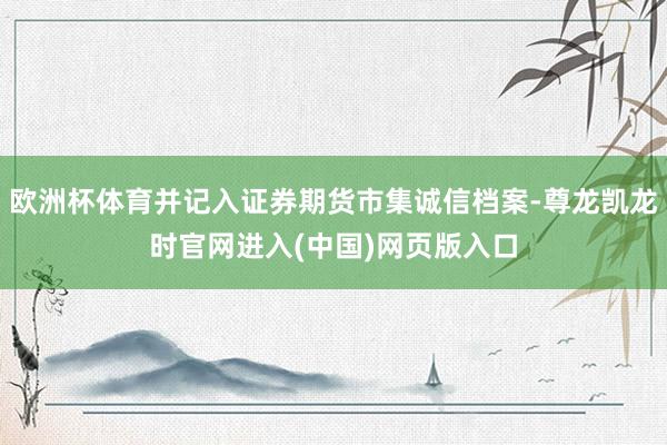 欧洲杯体育并记入证券期货市集诚信档案-尊龙凯龙时官网进入(中国)网页版入口