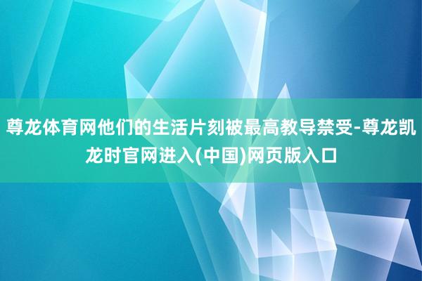 尊龙体育网他们的生活片刻被最高教导禁受-尊龙凯龙时官网进入(中国)网页版入口