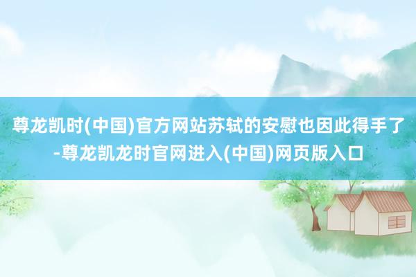 尊龙凯时(中国)官方网站苏轼的安慰也因此得手了-尊龙凯龙时官网进入(中国)网页版入口