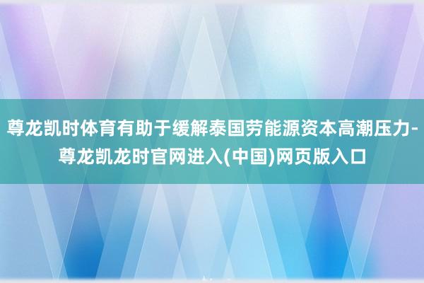 尊龙凯时体育有助于缓解泰国劳能源资本高潮压力-尊龙凯龙时官网进入(中国)网页版入口