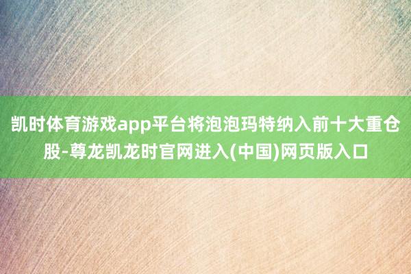 凯时体育游戏app平台将泡泡玛特纳入前十大重仓股-尊龙凯龙时官网进入(中国)网页版入口