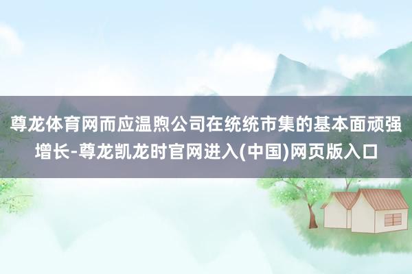 尊龙体育网而应温煦公司在统统市集的基本面顽强增长-尊龙凯龙时官网进入(中国)网页版入口