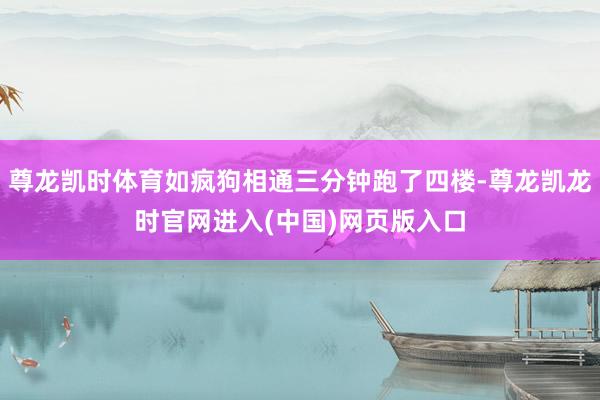 尊龙凯时体育如疯狗相通三分钟跑了四楼-尊龙凯龙时官网进入(中国)网页版入口