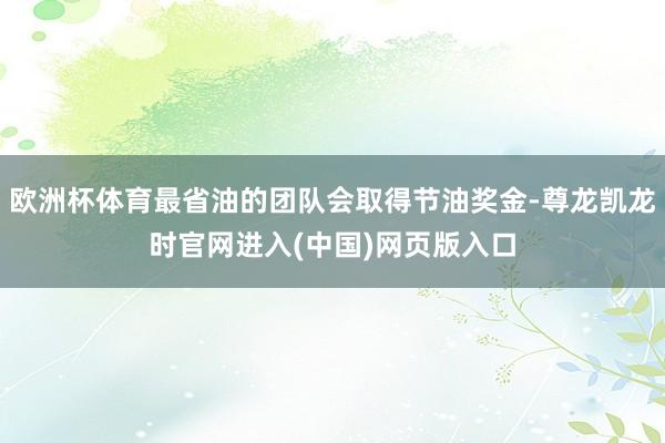 欧洲杯体育最省油的团队会取得节油奖金-尊龙凯龙时官网进入(中国)网页版入口