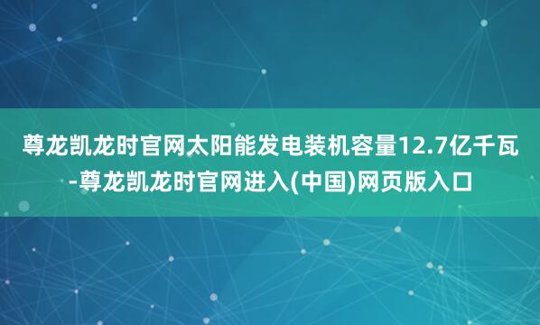 尊龙凯龙时官网太阳能发电装机容量12.7亿千瓦-尊龙凯龙时官网进入(中国)网页版入口