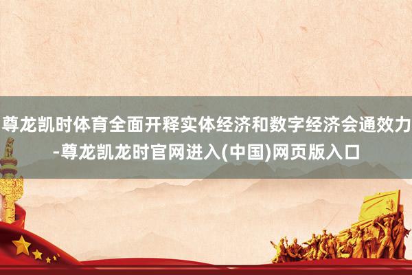 尊龙凯时体育全面开释实体经济和数字经济会通效力-尊龙凯龙时官网进入(中国)网页版入口