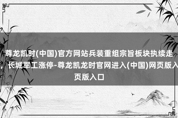尊龙凯时(中国)官方网站兵装重组宗旨板块执续走高，长城军工涨停-尊龙凯龙时官网进入(中国)网页版入口