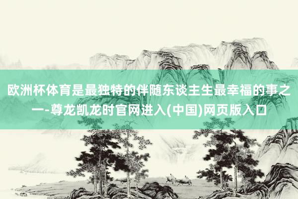 欧洲杯体育是最独特的伴随　　东谈主生最幸福的事之一-尊龙凯龙时官网进入(中国)网页版入口