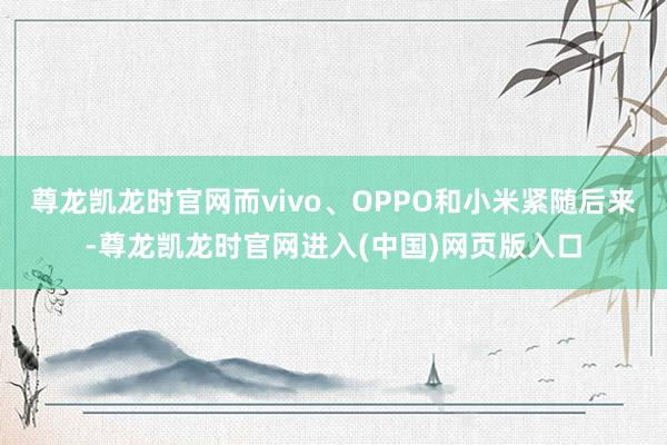 尊龙凯龙时官网而vivo、OPPO和小米紧随后来-尊龙凯龙时官网进入(中国)网页版入口