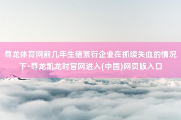 尊龙体育网 前几年生猪繁衍企业在抓续失血的情况下-尊龙凯龙时官网进入(中国)网页版入口