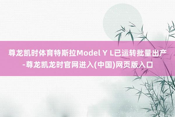 尊龙凯时体育特斯拉Model Y L已运转批量出产-尊龙凯龙时官网进入(中国)网页版入口