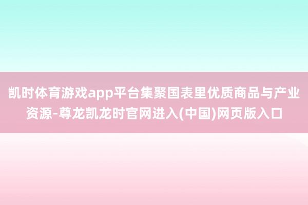 凯时体育游戏app平台集聚国表里优质商品与产业资源-尊龙凯龙时官网进入(中国)网页版入口