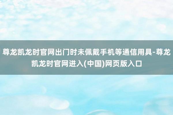 尊龙凯龙时官网出门时未佩戴手机等通信用具-尊龙凯龙时官网进入(中国)网页版入口
