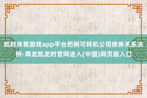 凯时体育游戏app平台把柄可转机公司债券关系法例-尊龙凯龙时官网进入(中国)网页版入口