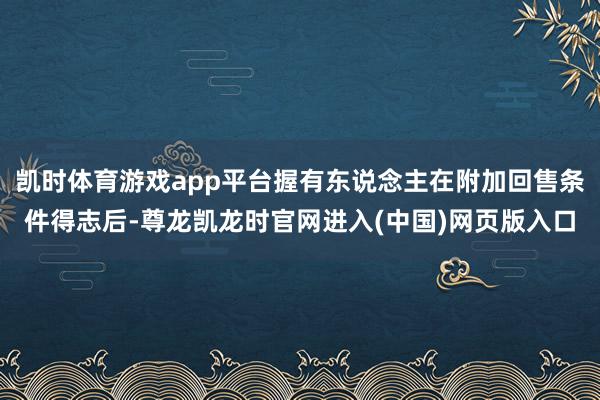 凯时体育游戏app平台握有东说念主在附加回售条件得志后-尊龙凯龙时官网进入(中国)网页版入口