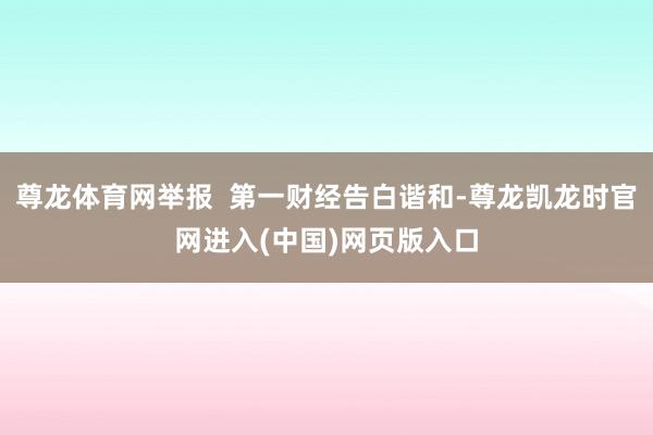 尊龙体育网举报 第一财经告白谐和-尊龙凯龙时官网进入(中国)网页版入口