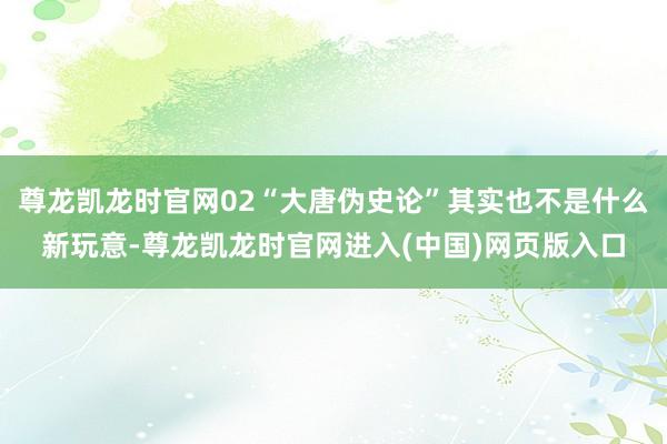 尊龙凯龙时官网02“大唐伪史论”其实也不是什么新玩意-尊龙凯龙时官网进入(中国)网页版入口