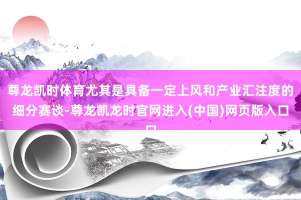 尊龙凯时体育尤其是具备一定上风和产业汇注度的细分赛谈-尊龙凯龙时官网进入(中国)网页版入口