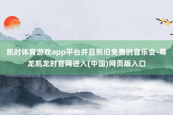 凯时体育游戏app平台并且照旧免费的音乐会-尊龙凯龙时官网进入(中国)网页版入口