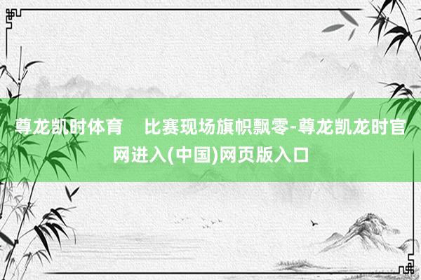 尊龙凯时体育    比赛现场旗帜飘零-尊龙凯龙时官网进入(中国)网页版入口