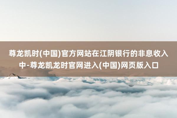 尊龙凯时(中国)官方网站　　在江阴银行的非息收入中-尊龙凯龙时官网进入(中国)网页版入口